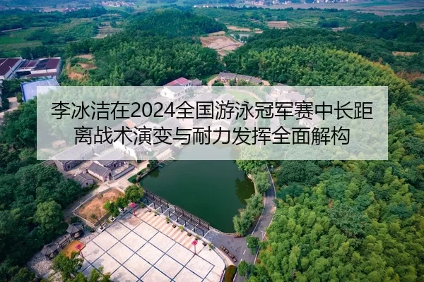 李冰洁在2024全国游泳冠军赛中长距离战术演变与耐力发挥全面解构